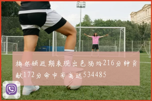 梅尔顿近期表现出色场均216分钟贡献172分命中率高达534485