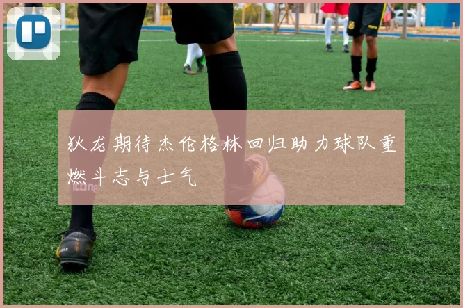 狄龙期待杰伦格林回归助力球队重燃斗志与士气