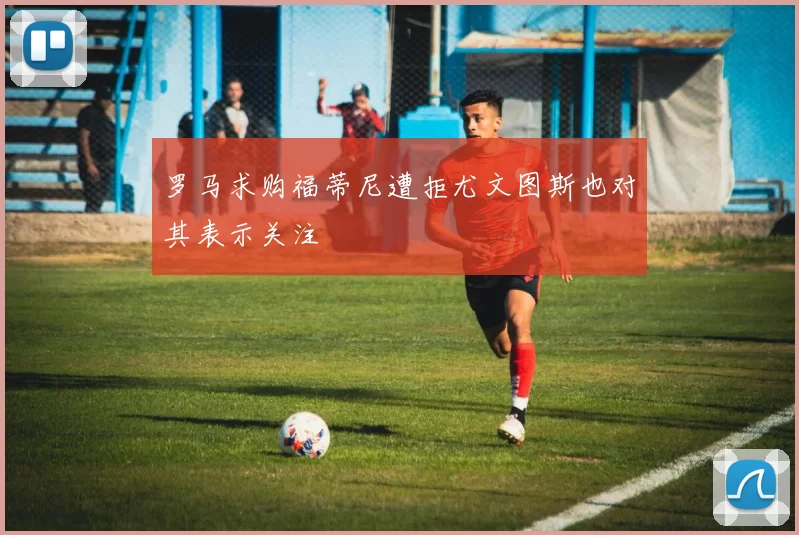 罗马求购福蒂尼遭拒尤文图斯也对其表示关注