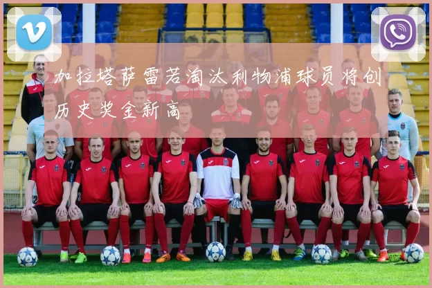 加拉塔萨雷若淘汰利物浦球员将创历史奖金新高